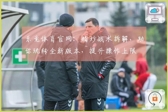 乐竞体育官网：精妙战术拆解，助你玩转全新版本，提升操作上限