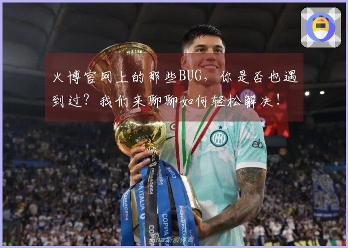 火博官网上的那些BUG，你是否也遇到过？我们来聊聊如何轻松解决！