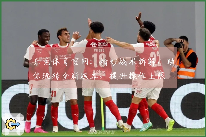 乐竞体育官网：精妙战术拆解，助你玩转全新版本，提升操作上限