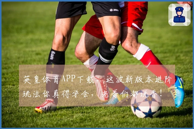 英皇体育APP下载，这波新版本进阶玩法你真得学会，老哥们都说香！